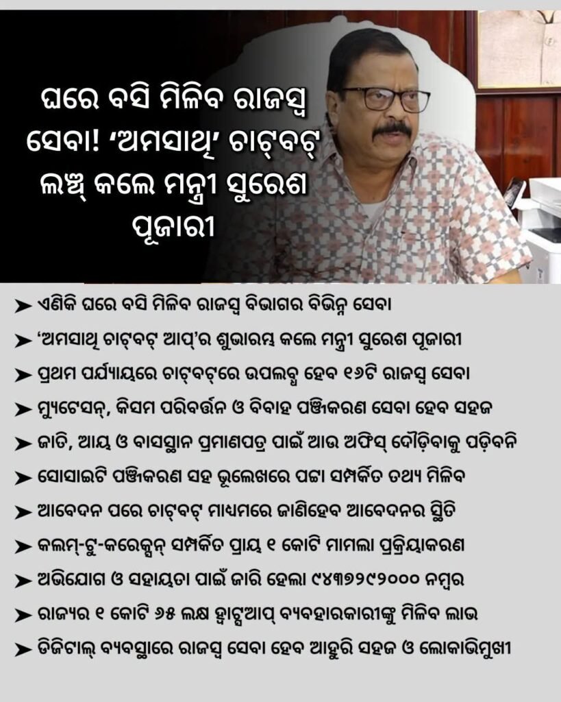 ଜନସାଧାରଣଙ୍କ ସୁବିଧା ପାଇଁ ହ୍ୱାଟ୍ସଆପ୍ ଚାଟବଟ୍ 'ଆମ ସାଥୀ' ମାଧ୍ୟମରେ "ରାଜସ୍ବ ଅଭିଯୋଗ ସମାଧାନ ବ୍ୟବସ୍ଥା"ର ଶୁଭ ଲୋକାର୍ପଣ କରି ମୁଁ ଅତ୍ୟନ୍ତ ଆନନ୍ଦିତ।ଏହି ଅଭିନବ ଡିଜିଟାଲ ବ୍ୟବସ୍ଥା ଦ୍ୱାରା ଏବେ ଓଡ଼ିଶାର ଜନସାଧାରଣ ଘରେ ବସି ନିଜ ସ୍ମାର୍ଟଫୋନ୍ ସାହାଯ୍ୟରେ ରାଜସ୍ୱ ସମ୍ବନ୍ଧୀୟ ସମସ୍ୟାର ସହଜ ଓ ତ୍ୱରିତ ସମାଧାନ ପାଇପାରିବେ। ଆମ ସରକାର ପ୍ରତିଟି ନାଗରିକଙ୍କ ଦୁଆରମୁହଁରେ ସ୍ୱଚ୍ଛ, ଜବାବଦିହି ଏବଂ ସରଳ ସେବା ଯୋଗାଇଦେବା ପାଇଁ ସଦା ସର୍ବଦା ସଙ୍କଳ୍ପବଦ୍ଧ।